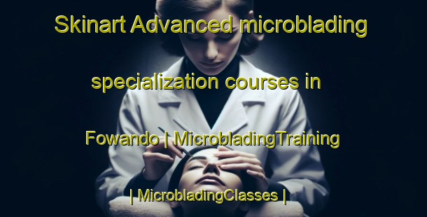 Skinart Advanced microblading specialization courses in Fowando | MicrobladingTraining | MicrobladingClasses | SkinartTraining-Cameroon